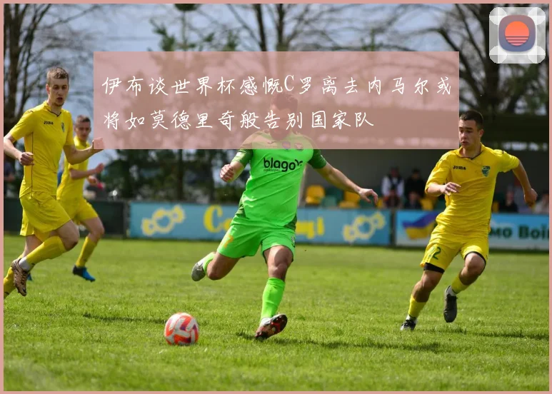 伊布谈世界杯感慨C罗离去内马尔或将如莫德里奇般告别国家队