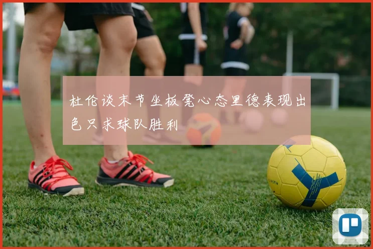 杜伦谈末节坐板凳心态里德表现出色只求球队胜利
