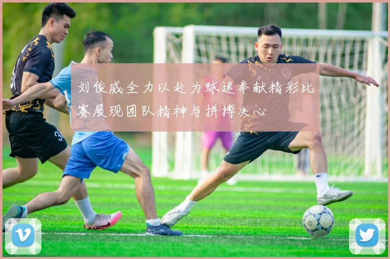 刘俊威全力以赴为球迷奉献精彩比赛展现团队精神与拼搏决心