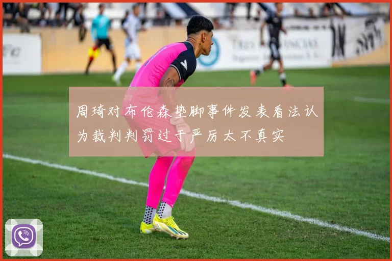 周琦对布伦森垫脚事件发表看法认为裁判判罚过于严厉太不真实