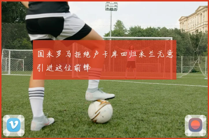 国米罗马拒绝卢卡库回归米兰无意引进这位前锋