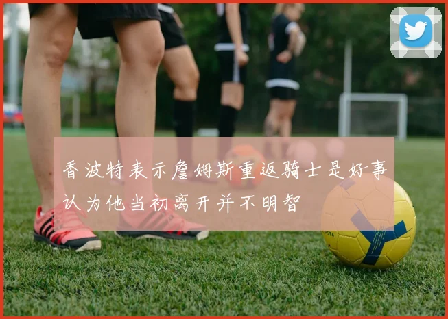 香波特表示詹姆斯重返骑士是好事认为他当初离开并不明智
