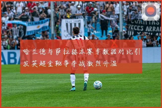 哈兰德与萨拉赫本赛季数据对比引发英超金靴争夺战激烈升温