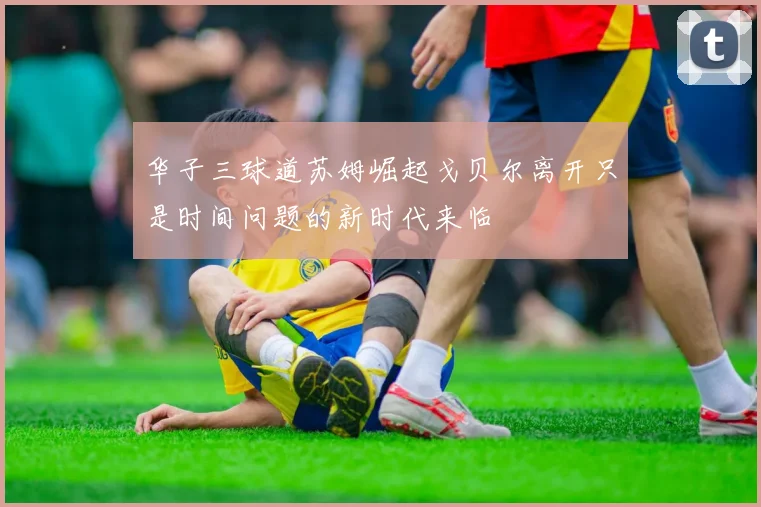 华子三球道苏姆崛起戈贝尔离开只是时间问题的新时代来临