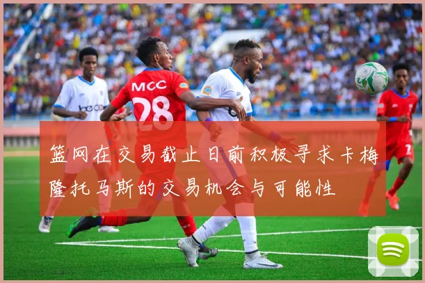 篮网在交易截止日前积极寻求卡梅隆托马斯的交易机会与可能性