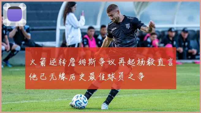 火箭逆转詹姆斯争议再起杨毅直言他已无缘历史最佳球员之争