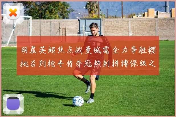 明晨英超焦点战曼城需全力争胜樱桃否则枪手将夺冠热刺拼搏保级之路