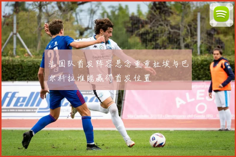 法国队首发阵容悬念重重杜埃与巴尔科拉谁能赢得首发位置
