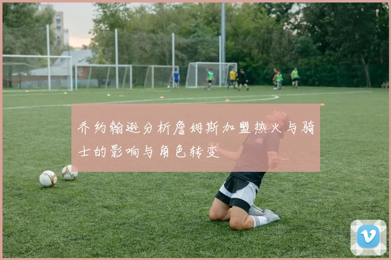 乔约翰逊分析詹姆斯加盟热火与骑士的影响与角色转变
