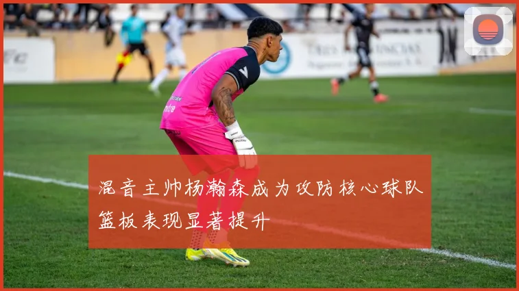 混音主帅杨瀚森成为攻防核心球队篮板表现显著提升