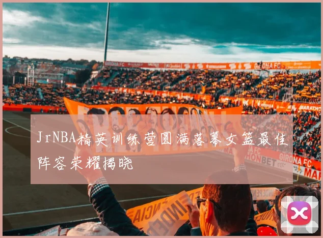 JrNBA精英训练营圆满落幕女篮最佳阵容荣耀揭晓