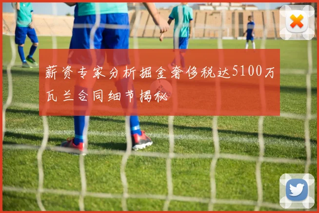 薪资专家分析掘金奢侈税达5100万瓦兰合同细节揭秘
