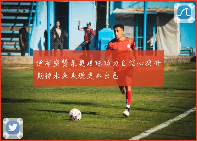 伊布盛赞莱奥进球助力自信心提升期待未来表现更加出色