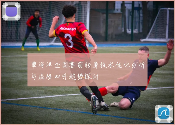 覃海洋全国赛前转身技术优化分析与成绩回升趋势探讨