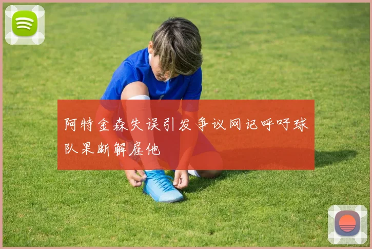 阿特金森失误引发争议网记呼吁球队果断解雇他