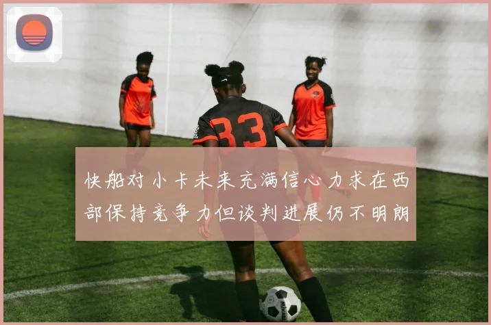 快船对小卡未来充满信心力求在西部保持竞争力但谈判进展仍不明朗