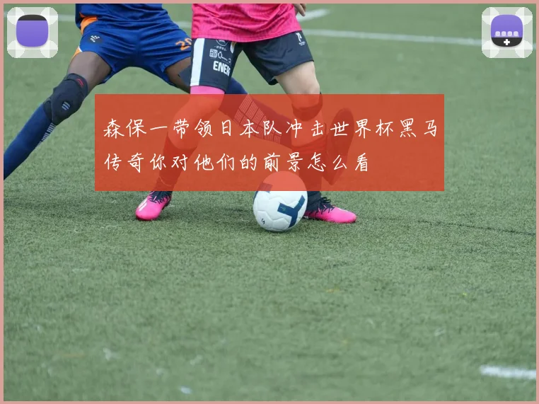 森保一带领日本队冲击世界杯黑马传奇你对他们的前景怎么看