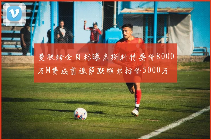 曼联转会目标曝光斯科特要价8000万M费成首选萨默维尔标价5000万