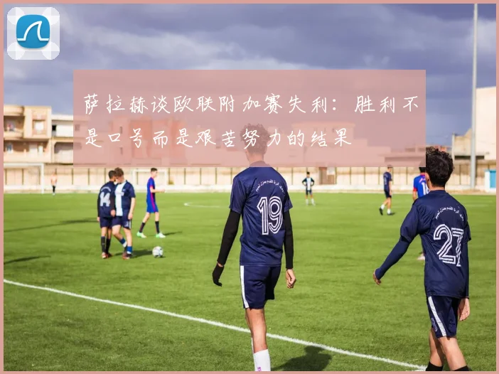 萨拉赫谈欧联附加赛失利：胜利不是口号而是艰苦努力的结果