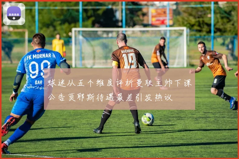球迷从五个维度评析曼联主帅下课公告莫耶斯待遇最差引发热议