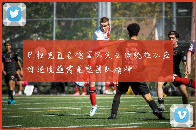 巴拉克直言德国队失去传统难以应对逆境亟需重塑团队精神