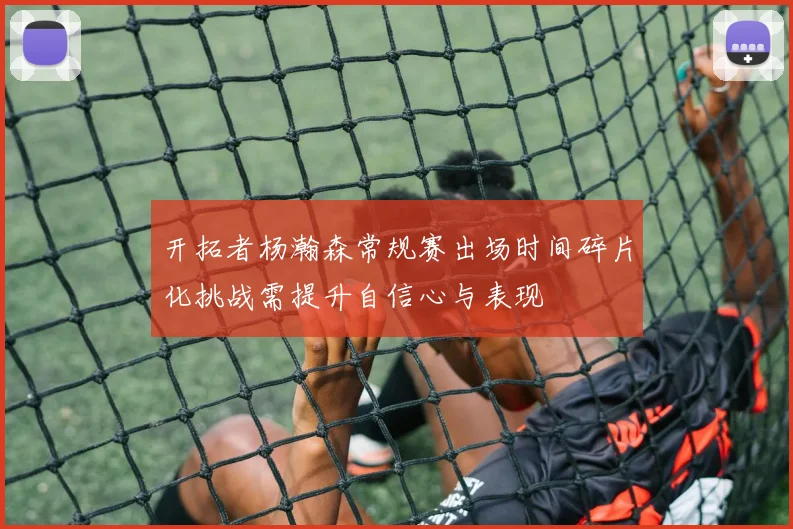 开拓者杨瀚森常规赛出场时间碎片化挑战需提升自信心与表现